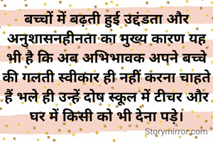बच्चों में बढ़ती हुई उद्दंडता और अनुशासनहीनता का मुख्य कारण यह भी है कि अब अभिभावक अपने बच्चे की गलती स्वीकार ही नहीं करना चाहते हैं भले ही उन्हें दोष स्कूल में टीचर और घर में किसी को भी देना पड़े।
