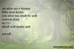 ज्या वाटेवर परत न भेटण्याचा 
निर्णय आपण घेतलेला
त्याच वाटेवर परत आपली भेट व्हावी
नजरानजर होताच
का????
जीवाची एवढी घालमेल व्हावी

लता राठी
