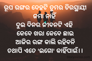 ରୂପ ରଙ୍ଗର ଦେହଟି ତୁମର ଚିରସ୍ଥାୟୀ ଜମା ନାହିଁ
ଦୁଇ ଦିନର ଜୀବନଟି ଏହି 
କେବେ ଖରା କେବେ ଛାଇ
ଆଜିର ରଙ୍ଗ କାଲି ରହିବନି
ତଥାପି ଏତେ 'ଇଗୋ' କାହିଁପାଇଁ।।
