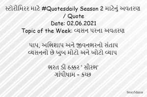 સ્ટોરીમિરર માટે #Quotesdaily Season 2 માટેનું અવતરણ / Quote
Date: 02.06.2021
Topic of the Week: વ્યસન પરના અવતરણ

પાપ, અભિશાપ અને જીવનભરનો સંતાપ
વ્યસનનો છે ખુબ મોટો અને ખોટો વ્યાપ

ભરત ડી ઠક્કર ‘ સૌરભ’
ગાંધીધામ – કચ્છ
