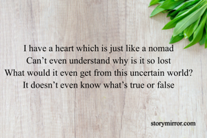 I have a heart which is just like a nomad
Can’t even understand why is it so lost
What would it even get from this uncertain world?
It doesn’t even know what’s true or false