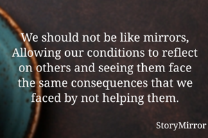 We should not be like mirrors,
Allowing our conditions to reflect on others and seeing them face the same consequences that we faced by not helping them.