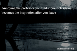 Annoying the professor you find in your classroom, becomes the inspiration after you leave