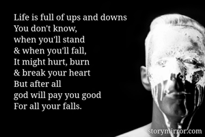 Life is full of ups and downs
You don't know, 
when you'll stand
& when you'll fall,
It might hurt, burn
& break your heart 
But after all 
god will pay you good
For all your falls.
