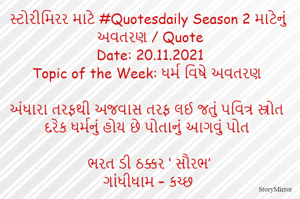 સ્ટોરીમિરર માટે #Quotesdaily Season 2 માટેનું અવતરણ / Quote
Date: 18.11.2021
Topic of the Week: ધર્મ વિષે અવતરણ

અંધારા તરફથી અજવાસ તરફ લઈ જતું પવિત્ર સ્ત્રોત
દરેક ધર્મનું હોય છે પોતાનું આગવું પોત

ભરત ડી ઠક્કર ‘ સૌરભ’
ગાંધીધામ – કચ્છ