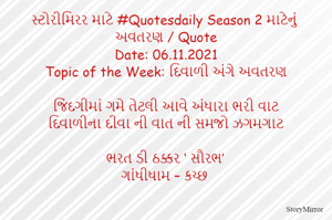 સ્ટોરીમિરર માટે #Quotesdaily Season 2 માટેનું અવતરણ / Quote
Date: 06.11.2021
Topic of the Week: દિવાળી અંગે અવતરણ

જિંદગીમાં ગમે તેટલી આવે અંધારા ભરી વાટ
દિવાળીના દીવા ની વાત ની સમજો ઝગમગાટ

ભરત ડી ઠક્કર ‘ સૌરભ’
ગાંધીધામ – કચ્છ
