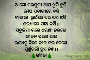 ଆଗୋ ମଉସୁମୀ ଆସ ଝୁମି ଝୁମି 
ମେଘ ସବାରୀରେ ବସି
ଟାଙ୍ଗରା  ଭୂଇଁରେ ଝର ଝର ଝରି 
ଶରଧାରେ ଯାଅ ବର୍ଷି।।
ସବୁଜିମା ଭରେ ଧରଣୀ ହରଷେ 
ଶୀତଳ ପରଶ ପାଇ
ଇନ୍ଦ୍ରଧନୁ ଦିଶେ ନୀଳ ନଭ ଦେଶେ 
ପୂର୍ଣ୍ଣଗର୍ଭା ହୁଏ ନଈ।।
🌲ସମିତା🌲
