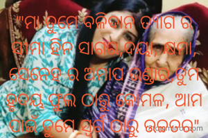 '"ମା ତୁମେ ବଳିଦାନ ତ୍ୟାଗ ର ସୀମା ହିନ ସାଗର,ଦୟା, କ୍ଷମା, ସେନେହ ର ଅମାପ ଭଣ୍ଡାର,ତୁମ ହୃଦୟ ଫୁଲ ଠାରୁ କୋମଳ, ଆମ ପାଇଁ ତୁମେ ସ୍ବର୍ଗ ଠାରୁ ଉଚ୍ଚତର"