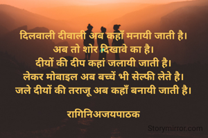 दिलवाली दीवाली अब कहाँ मनायी जाती है।
अब तो शोर दिखावे का है।
दीयों की दीप कहां जलायी जाती है।
लेकर मोबाइल अब बच्चें भी सेल्फी लेते है।
जले दीयों की तराजू अब कहाँ बनायी जाती है।

रागिनिअजयपाठक