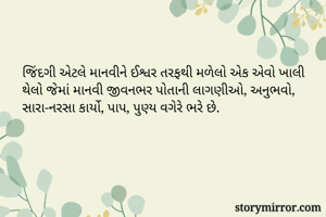 જિંદગી એટલે માનવીને ઈશ્વર તરફથી મળેલો એક એવો ખાલી થેલો જેમાં માનવી જીવનભર પોતાની લાગણીઓ, અનુભવો, સારા-નરસા કાર્યો, પાપ, પુણ્ય વગેરે ભરે છે.