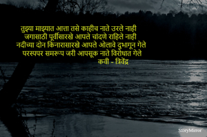 तुझ्या माझ्यात आत्ता तसे काहीच नाते उरले नाही 
जगासाठी पूर्वीसारखे आपले चांदणे राहिले नाही 
नदीच्या दोन किनारासारखे आपले ओलावे दुभागून गेले 
परस्पपर समरूप जरी आपसूक नाते विरोधात गेले
                                    कवी - त्रिवेंद्र    