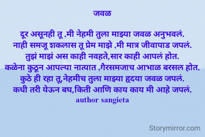 जवळ

दूर असूनही तू ,मी नेहमी तुला माझ्या जवळ अनुभवलं.
नाही समजू शकलास तू प्रेम माझे ,मी मात्र जीवापाड जपलं.
तुझं माझं अस काही नवहते,सार काही आपलं होत.
कळेना कुठून आपल्या नात्यात ,गैरसमजाच आभाळ बरसल होत.
कुठे ही रहा तू,नेहमीच तुला माझ्या हृदया जवळ जपलं.
कधी तरी येऊन बघ,किती आणि काय काय मी आहे जपलं.
author sangieta