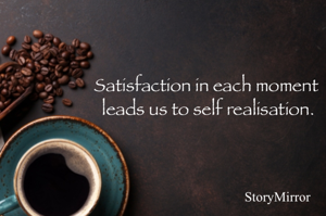 Satisfaction in each moment leads us to self realisation.