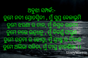 ଅବୁଝା ସମ୍ପର୍କ:- 
ତୁମେ ନଦୀ ସ୍ରୋତସ୍ଵିନୀ , ମୁଁ ସୁପ୍ତ ବେଳାଭୂମି
ତୁମେ ଝରଣା ର ତାନ, ମୁଁ ନିସ୍ତବ୍ଦ ରଜନୀ
ତୁମେ ନଭେ ଇନ୍ଦ୍ରଧନୁ , ମୁଁ ବିବର୍ଣ୍ଣ ଫଗୁଣ 
ତୁମେ ଚନ୍ଦ୍ରମା ର ଜୋସ୍ନା, ମୁଁ ଗ୍ରୀଷ୍ମ ର ନିଦାଘ
ତୁମେ ଅଲିଭା ସଳିତା, ମୁଁ ଦୀପ୍ତ ହୀନଶିଖା ।।