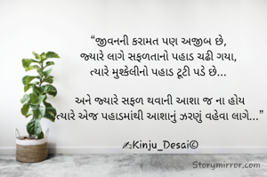 “જીવનની કરામત પણ અજીબ છે, 
જ્યારે લાગે સફળતાનો પહાડ ચઢી ગયા, 
ત્યારે મુશ્કેલીનો પહાડ ટૂટી પડે છે... 

અને જ્યારે સફળ થવાની આશા જ ના હોય
ત્યારે એજ પહાડમાંથી આશાનું ઝરણું વહેવા લાગે...”
 
✍Kinju_Desai©
