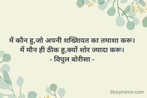 में कौन हु,जो अपनी शख्शियत का तमाशा करू।
में मौन ही ठीक हु,क्यों शोर ज्यादा करू।
- विपुल बोरीसा -