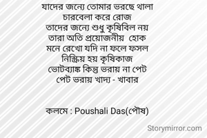 যাদের জন‍্যে তোমার ভরছে থালা
চারবেলা করে রোজ
তাদের জন‍্যে শুধু কৃষিবিল নয়
তারা অতি প্রয়োজনীয়  হোক
মনে রেখো যদি না ফলে ফসল
নিস্ক্রিয় হয় কৃষিকাজ
ভোটব‍্যাঙ্ক কিন্তু ভরায় না পেট
পেট ভরায় খাদ‍্য - খাবার

 
কলমে : Poushali Das(পৌষ)


