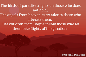 The birds of paradise alights on those who does not hold, 
The angels from heaven surrender to those who liberate them, 
The children from utopia follow those who let them take flights of imagination. 