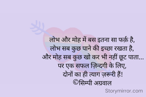 लोभ और मोह में बस इतना सा फर्क़ है, 
लोभ सब कुछ पाने की इच्छा रखता है, 
और मोह सब कुछ खो कर भी नहीं छूट पाता...
पर एक सफल ज़िन्दगी के लिए, 
दोनों का ही त्याग ज़रूरी हैं!
©सिम्पी अग्रवाल 
