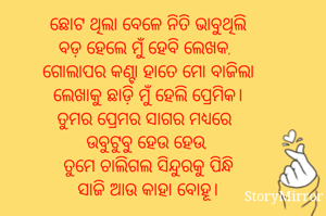 ଛୋଟ ଥିଲା ବେଳେ ନିତି ଭାବୁଥିଲି
ବଡ଼ ହେଲେ ମୁଁ ହେବି ଲେଖକ, 
ଗୋଲାପର କଣ୍ଟା ହାତେ ମୋ ବାଜିଲା
ଲେଖାକୁ ଛାଡ଼ି ମୁଁ ହେଲି ପ୍ରେମିକ।
ତୁମର ପ୍ରେମର ସାଗର ମଧ୍ୟରେ
ଉବୁଟୁବୁ ହେଉ ହେଉ,
ତୁମେ ଚାଲିଗଲ ସିନ୍ଦୁରକୁ ପିନ୍ଧି
ସାଜି ଆଉ କାହା ବୋହୂ।