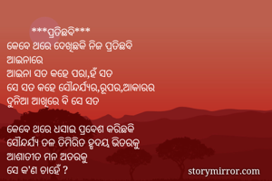         ***ପ୍ରତିଛବି***
କେବେ ଥରେ ଦେଖିଛକି ନିଜ ପ୍ରତିଛବି
ଆଇନାରେ
ଆଇନା ସତ କହେ ପରା,ହଁ ସତ
ସେ ସତ କହେ ସୌନ୍ଦର୍ଯ୍ୟର,ରୂପର,ଆକାରର
ଦୁନିଆ ଆଖିରେ ବି ସେ ସତ

କେବେ ଥରେ ଧସାଇ ପ୍ରବେଶ କରିଛକି
ସୌନ୍ଦର୍ଯ୍ୟ ତଳ ତିମିରିତ ହୃଦୟ ଭିତରକୁ
ଆଶାତୀତ ମନ ଅତରକୁ
ସେ କ'ଣ ଚାହେଁ ?
