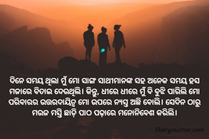 ଦିନେ ସମୟ ଥିଲା ମୁଁ ମୋ ସାଙ୍ଗ ସାଥୀମାନଙ୍କ ସହ ଅନେକ ସମୟ ହସ ମଜାରେ ବିତାଇ ଦେଉଥିଲି। କିନ୍ତୁ, ଧୀରେ ଧୀରେ ମୁଁ ବି ବୁଝି ପାରିଲି ମୋ ପରିବାରର ଉତ୍ତରଦାୟିତ୍ୱ ମୋ ଉପରେ ନ୍ୟସ୍ତ ଅଛି ବୋଲି। ସେଦିନ ଠାରୁ ମଉଜ ମସ୍ତି ଛାଡ଼ି ପାଠ ପଢ଼ାରେ ମନୋନିବେଶ କରିଲି।