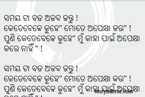 ସମୟ ଟା ବଡ ଅଜବ ଜନ୍ତୁ !
କେତେବେଳେ କୁହେ" ମୋତେ ଅପେକ୍ଷା କର" !
ପୁଣି କେତେବେଳେ କୁହେ" ମୁଁ କାହା ପାଇଁ ଅପେକ୍ଷା କରେ ନାହିଁ " !

ସମୟ ଟା ବଡ ଅଜବ ଜନ୍ତୁ !
କେତେବେଳେ କୁହେ" ମୋତେ ଅପେକ୍ଷା କର" !
ପୁଣି କେତେବେଳେ କୁହେ" ମୁଁ କାହା ପାଇଁ ଅପେକ୍ଷା କରେ ନାହିଁ " !

