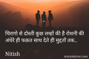 चिरागो से दोस्ती कुछ लम्हों की है रोशनी की
अंधेरे ही फक़त साथ देते ही मुद्दतों तक..

Nitish
