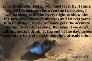 Love is like a butterfly, you must let it fly. I think so. So I'm just torn between the two states, I wanna sleep with him every night to show him the new dawn through my eyes and I never want him in my bed, so the romance gets the accurate rhythm of deathless song. But even if we don't talk anymore, I think, at the end of the day, in our involuntary loop of detachment he's already mine. 