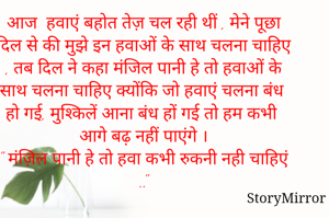 आज  हवाएं बहोत तेज़ चल रही थीं , मेने पूछा दिल से की मुझे इन हवाओं के साथ चलना चाहिए , तब दिल ने कहा मंजिल पानी हे तो हवाओं के साथ चलना चाहिए क्योंकि जो हवाएं चलना बंध हो गई, मुश्किलें आना बंध हों गई तो हम कभी आगे बढ़ नहीं पाएंगे ।
" मंज़िल पानी हे तो हवा कभी रुकनी नही चाहिएं .."
