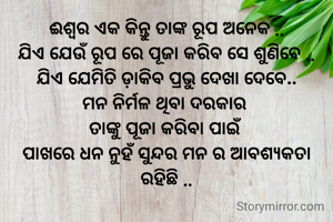 ଈଶ୍ୱର ଏକ କିନ୍ତୁ ତାଙ୍କ ରୂପ ଅନେକ ..
ଯିଏ ଯେଉଁ ରୂପ ରେ ପୂଜା କରିବ ସେ ଶୁଣିବେ ..
ଯିଏ ଯେମିତି ଡ଼ାକିବ ପ୍ରଭୁ ଦେଖା ଦେବେ..
ମନ ନିର୍ମଳ ଥିବା ଦରକାର 
ତାଙ୍କୁ ପୂଜା କରିବା ପାଇଁ 
ପାଖରେ ଧନ ନୁହଁ ସୁନ୍ଦର ମନ ର ଆବଶ୍ୟକତା ରହିଛି ..