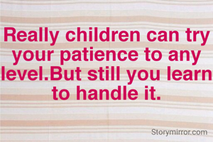 Really children can try your patience to any level.But still you learn to handle it.