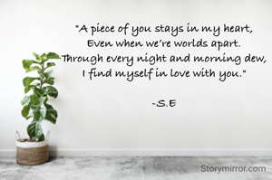 "A piece of you stays in my heart,
Even when we’re worlds apart.
Through every night and morning dew,
I find myself in love with you."

-S.E