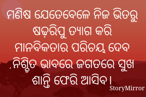 
ମଣିଷ ଯେତେବେଳେ ନିଜ ଭିତରୁ ଷଢ଼ରିପୁ ତ୍ୟାଗ କରି ମାନବିକତାର ପରିଚୟ ଦେବ ,ନିଶ୍ଚିତ ଭାବରେ ଜଗତରେ ସୁଖ ଶାନ୍ତି ଫେରି ଆସିବ।
