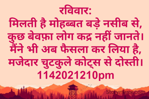 रविवार:
मिलती है मोहब्बत बड़े नसीब से,
कुछ बेवफ़ा लोग कद्र नहीं जानते।
मैंने भी अब फैसला कर लिया है,
मजेदार चुटकुले कोट्स से दोस्ती।
1142021210pm
