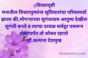 @विचारदृष्टी
मनातील विचारपुष्पांना सुविचारांचा परिसस्पर्श झाला की,मोगऱ्याच्या सुगंधासम आयुष्य देखील सुगंधी बनते व त्याचा दरवळ सर्वदूर पसरून शेवटपर्यंत तो सोबत रहातो
सौ.कल्पना देशमुख