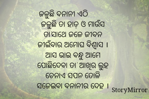 ଜଳୁଛି ବନାନୀ ଏଠି                  ଜଳୁଛି ତା ହାଡ଼ ଓ ମାଉଁସ
ତା'ସାଥେ ଜଳେ ଜୀବନ
ଜୀଇଁବାର ଅମୋଘ ବିଶ୍ୱାସ ।
ଆସ ଭାଇ ବନ୍ଧୁ ଆମେ
ପୋଛିଦେବା ତା' ଆଖିର ଲୁହ
ଚେନାଏ ସପନ ତୋଳି
ସଜେଇବା ବନାନୀର ଦେହ ।