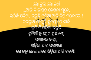 ଲୋ ଚୁଲି,ଲୋ ନିଆଁ
...ଆଜି ବି ଜାଗ୍ରତ ଲେଖନୀ ମୂଳେ,
ଉଠିଛି ଓଡ଼ିଆ, ଉଡୁଛି ଓଡ଼ିଆ ଆଜି ବିଶ୍ଵ ଦରବାରେ!!
ଜଗନ୍ନାଥ ସଂସ୍କୃତି ହୁଦୟ ରେ ଜାଳି
ପ୍ରତି ଟି ଓଡ଼ିଆ ଭରୁଚି
ଦୁନିଆଁ କୁ ପ୍ରେମ ପ୍ରକାଶେ;
ପଖାଳର ବାସ୍ନା,
ଓଡ଼ିଶା ପାଟ ପରମ୍ପରା
ରେ ଜନ୍ମ ନେଇ ଚାଲେ ଓଡ଼ିଆ ଆଜି ଗର୍ବେ!! 