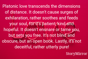 Platonic love transcends the dimensions of distance. It doesn't cause surges of exhilaration, rather soothes and feeds your soul, for it's patient, kind and hopeful. It doesn't ensnare or tame you, but sets you free. It's not blind and obscure, but an open book. Lastly, it's not deceitful, rather utterly pure!
