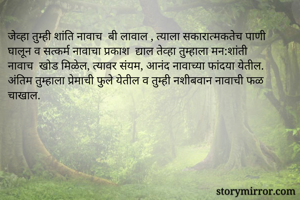 जेव्हा तुम्ही शांति नावाच  बी लावाल , त्याला सकारात्मकतेच पाणी घालून व सत्कर्म नावाचा प्रकाश  द्याल तेव्हा तुम्हाला मन:शांती नावाच  खोड मिळेल, त्यावर संयम, आनंद नावाच्या फांदया येतील. अंतिम तुम्हाला प्रेमाची फुले येतील व तुम्ही नशीबवान नावाची फळ चाखाल.