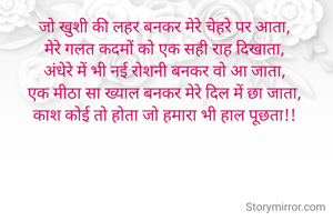 जो खुशी की लहर बनकर मेरे चेहरे पर आता, 
मेरे गलत कदमों को एक सही राह दिखाता, 
अंधेरे में भी नई रोशनी बनकर वो आ जाता, 
एक मीठा सा ख्याल बनकर मेरे दिल में छा जाता, 
काश कोई तो होता जो हमारा भी हाल पूछता!! 