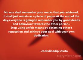 No one shall remember your marks that you achieved, it shall just remain as a piece of paper.At the end of the day,everyone is going to remember you by good deeds and behaviour towards the other person..
Stop using unfair means by defaming other’s reputation and achieve your goal with your own dedication.



                                  ~Jackulinadip Dixita 