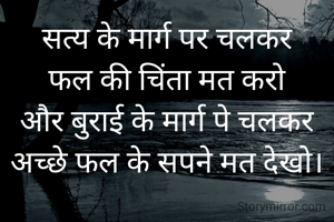 सत्य के मार्ग पर चलकर
फल की चिंता मत करो
और बुराई के मार्ग पे चलकर
अच्छे फल के सपने मत देखो।
