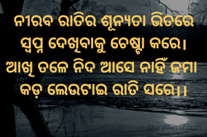 ନୀରବ ରାତିର ଶୂନ୍ୟତା ଭିତରେ ସ୍ବପ୍ନ ଦେଖିବାକୁ ଚେଷ୍ଟା କରେ।
ଆଖି ତଳେ ନିଦ ଆସେ ନାହିଁ ଜମା 
କଡ଼ ଲେଉଟାଇ ରାତି ସରେ।।