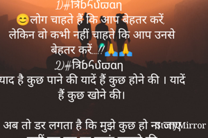 1)#त्रिɓհմϖαη
😊लोग चाहते हैं कि आप बेहतर करें, 
लेकिन वो कभी नहीं चाहते कि आप उनसे बेहतर करें…!!🙏🙏
2)#त्रिɓհմϖαη
याद है कुछ पाने की यादें हैं कुछ होने की । यादें हैं कुछ खोने की।

अब तो डर लगता है कि मुझे कुछ हो ना जाए
हसीं बन कर रह जाऊं जमाने की
3)#त्रिɓհմϖαη
 दुनिया भी बहुत बड़ी हुआ
करती थी… 
फ़ोन के छोटे से स्क्रीन ने जब
तक मुझे क़ैद नहीं किया था।