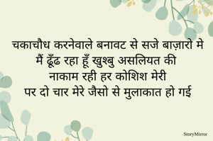 चकाचौध करनेवाले बनावट से सजे बाज़ारो मे 
मैं ढूँढ रहा हूँ खुश्बु असलियत की 
नाकाम रही हर कोशिश मेरी 
पर दो चार मेरे जैसो से मुलाकात हो गई 