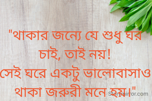 "থাকার জন্যে যে শুধু ঘর চাই, তাই নয়!
সেই ঘরে একটু ভালোবাসাও থাকা জরুরী মনে হয়।"