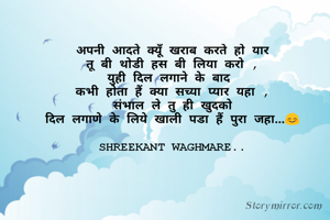 अपनी आदते क्यूँ खराब करते हो यार
तू बी थोडी हस बी लिया करो ,
युही दिल लगाने के बाद 
कभी होता हैं क्या सच्या प्यार यहा ,
संभाल ले तु ही खुदको
 दिल लगाणे के लिये खाली पडा हैं पुरा जहा...😊 
  
SHREEKANT WAGHMARE..