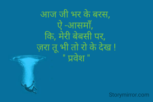 आज जी भर के बरस, 
ऐ -आसमाँ, 
कि, मेरी बेबसी पर, 
ज़रा तू भी तो रो के देख !
" प्रवेश "