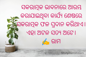 ସକରାତ୍ମକ ଭାବନାରେ ଆରମ୍ଭ କରାଯାଇଥିବା କାର୍ଯ୍ୟ ଶେଷରେ ସକରାତ୍ମକ ଫଳ ପ୍ରଦାନ କରିଥାଏ। ଏହା ଅଟଳ ସତ୍ୟ ଅଟେ।
✍️ ରାମ